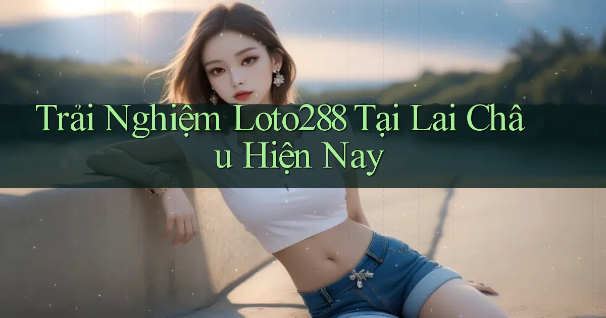 trải nghiệm loto288 tại Lai Châu hiện nay