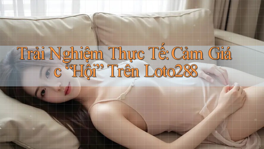 Trải Nghiệm Thực Tế: Cảm Giác “Hội” Trên Loto288 Trải Nghiệm Thực Tế: Cảm Giác “Hội” Trên Loto288