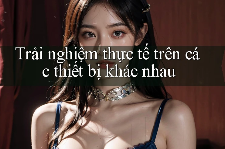 Trải nghiệm thực tế trên các thiết bị khác nhau Trải nghiệm thực tế trên các thiết bị khác nhau