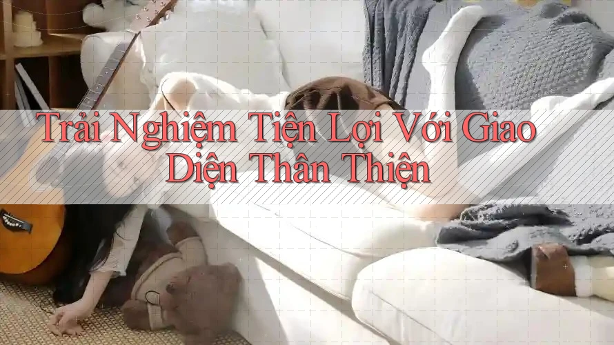 Trải Nghiệm Tiện Lợi Với Giao Diện Thân Thiện Trải Nghiệm Tiện Lợi Với Giao Diện Thân Thiện