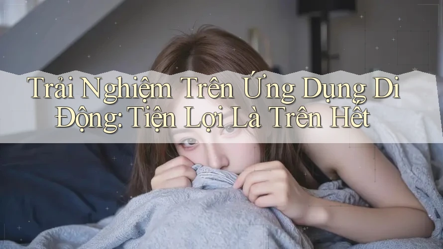 Trải Nghiệm Trên Ứng Dụng Di Động: Tiện Lợi Là Trên Hết