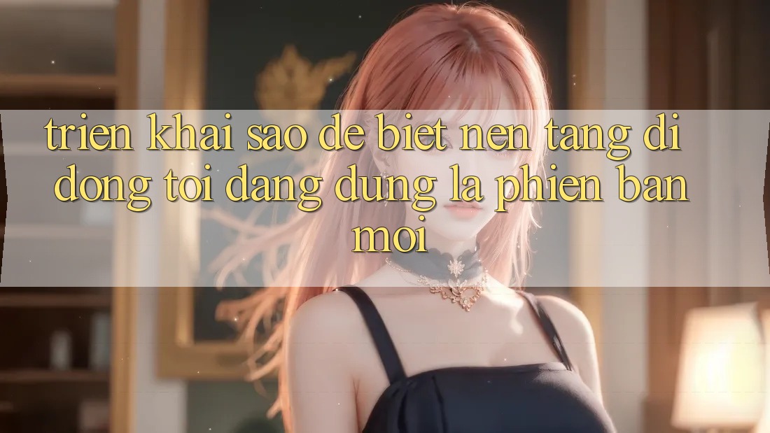 Triển khai sao để biết nền tảng di động tôi đang dùng là phiên bản mới? Triển khai sao để biết nền tảng di động tôi đang dùng là phiên bản mới?