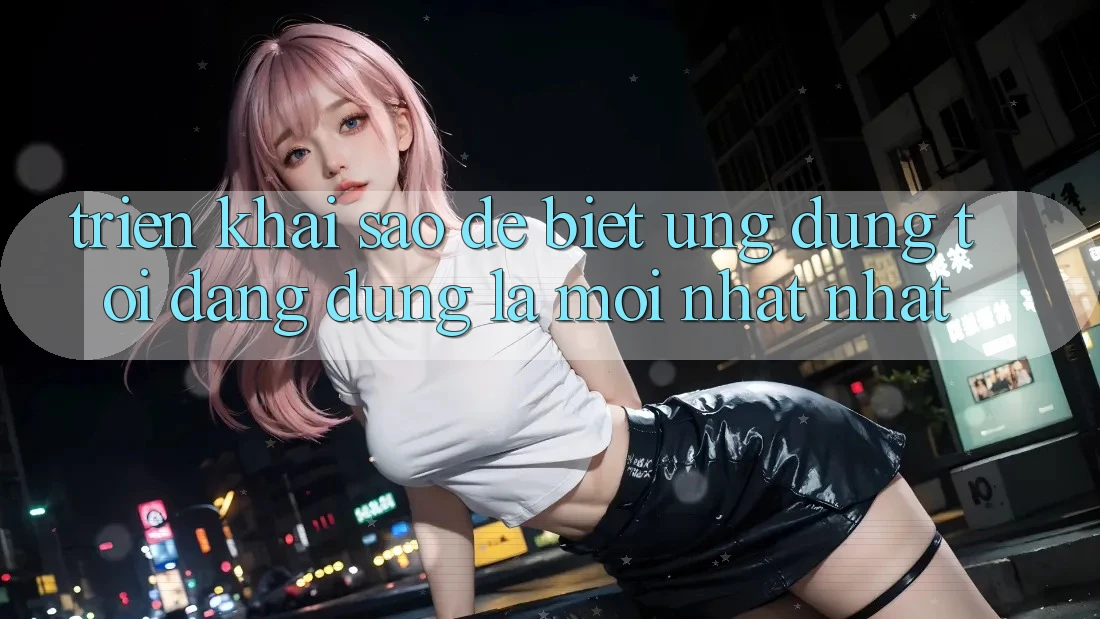 Triển khai sao để biết ứng dụng tôi đang dùng là mới nhất nhất?