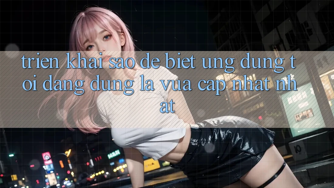 Triển khai sao để biết ứng dụng tôi đang dùng là vừa cập nhật nhất? Triển khai sao để biết ứng dụng tôi đang dùng là vừa cập nhật nhất?