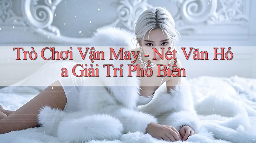 Trò Chơi Vận May - Nét Văn Hóa Giải Trí Phổ Biến Trò Chơi Vận May - Nét Văn Hóa Giải Trí Phổ Biến