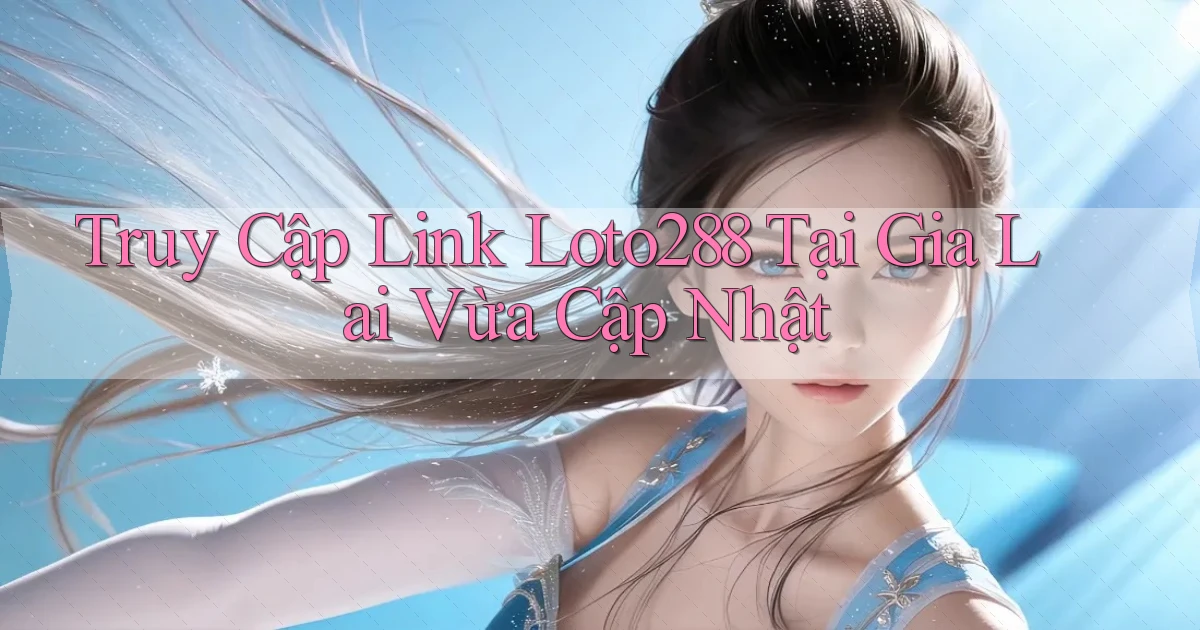truy cập link loto288 tại Gia Lai vừa cập nhật
