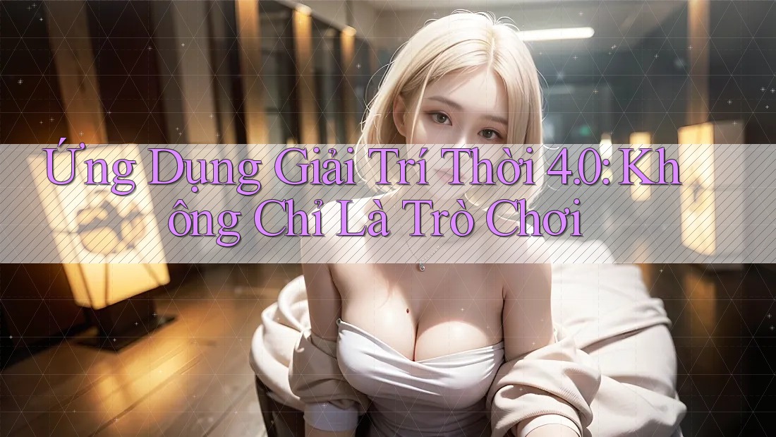 Ứng Dụng Giải Trí Thời 4. 0: Không Chỉ Là Trò Chơi Ứng Dụng Giải Trí Thời 4. 0: Không Chỉ Là Trò Chơi