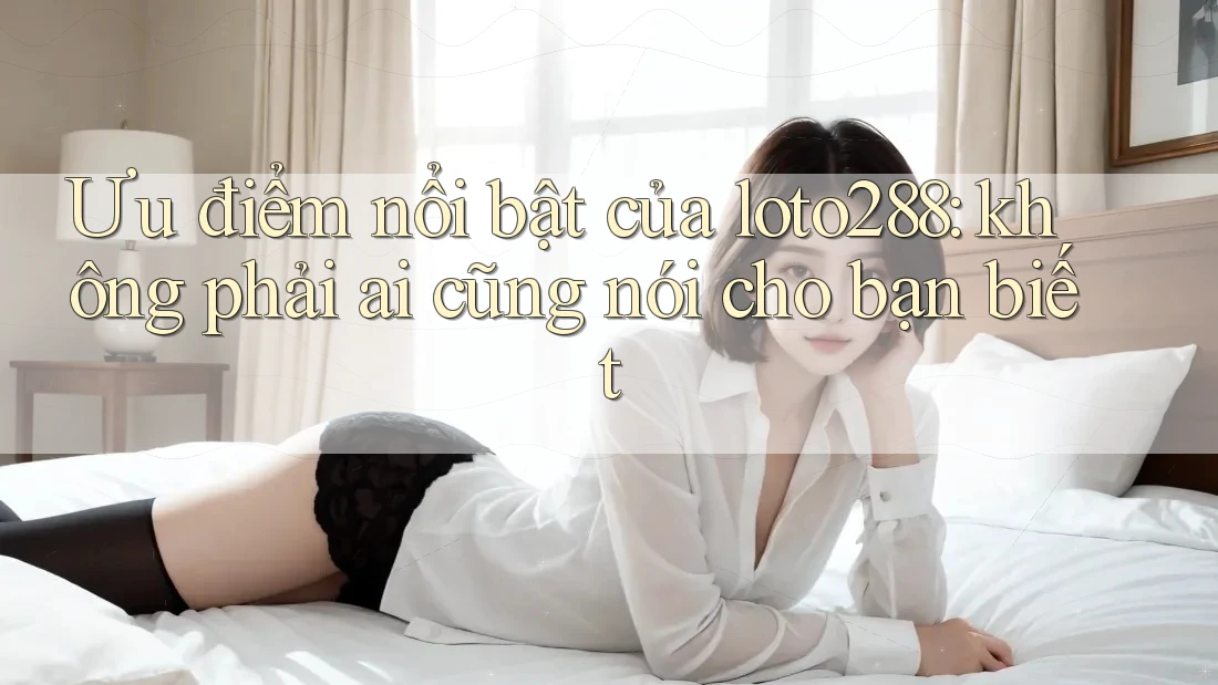 Ưu điểm nổi bật của loto288: không phải ai cũng nói cho bạn biết