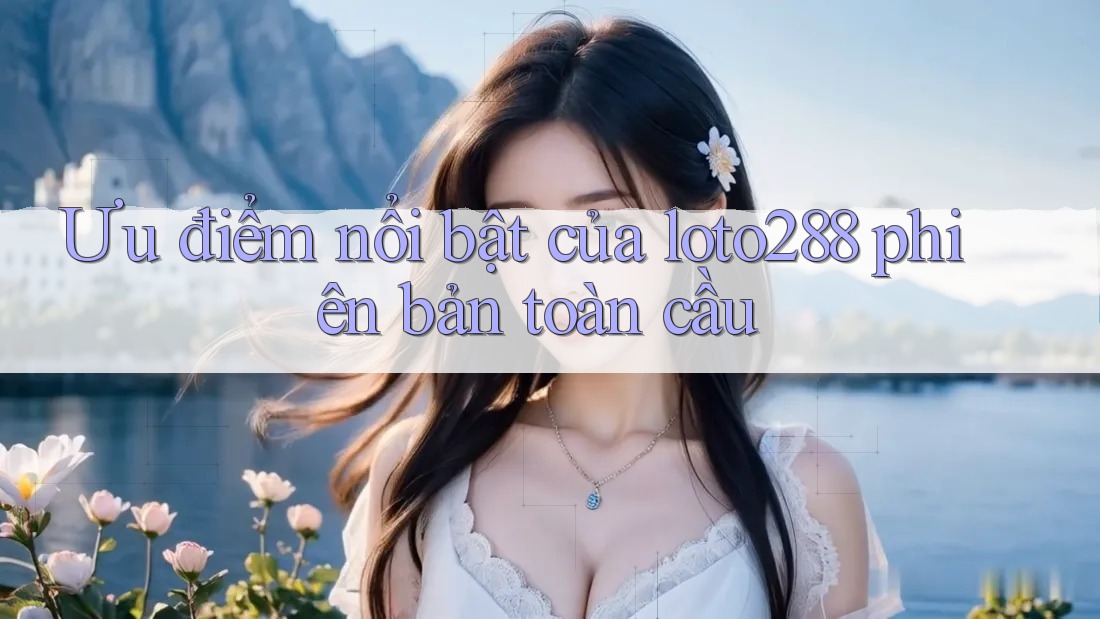 Ưu điểm nổi bật của loto288 phiên bản toàn cầu Ưu điểm nổi bật của loto288 phiên bản toàn cầu