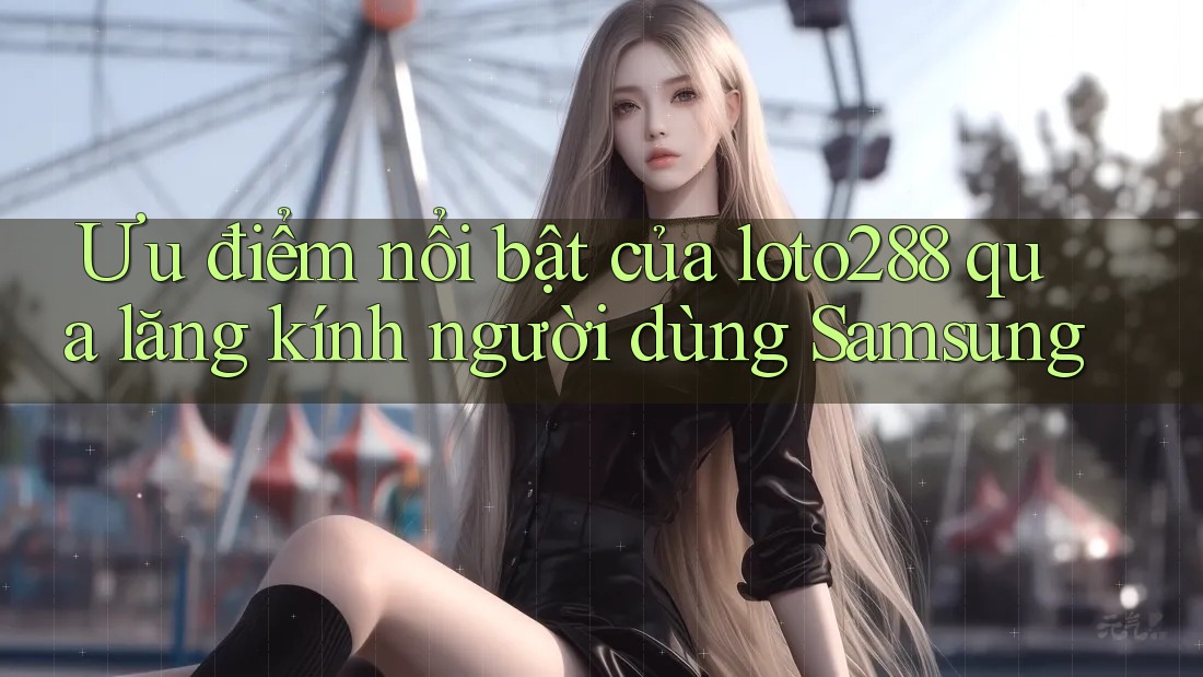 Ưu điểm nổi bật của loto288 qua lăng kính người dùng Samsung Ưu điểm nổi bật của loto288 qua lăng kính người dùng Samsung