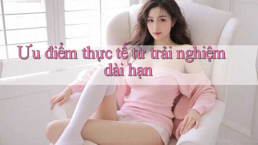 Ưu điểm thực tế từ trải nghiệm dài hạn Ưu điểm thực tế từ trải nghiệm dài hạn
