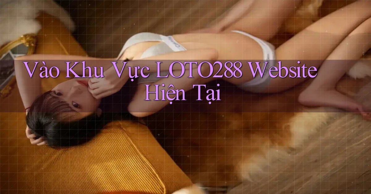 vào khu vực loto288 website hiện tại