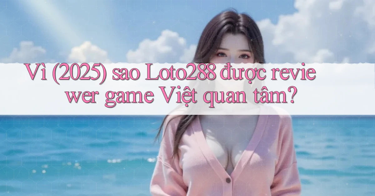 Vì (2025) sao Loto288 được reviewer game Việt quan tâm