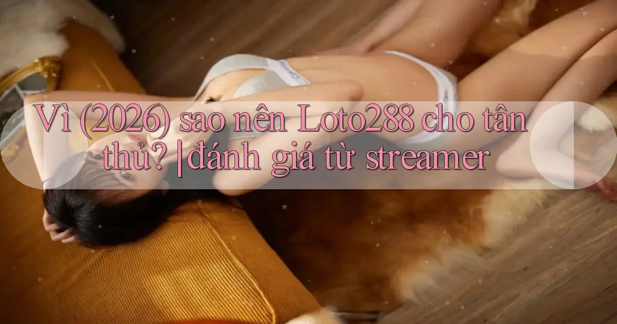 Vì (2026) sao nên Loto288 cho tân thủ đánh giá từ streamer