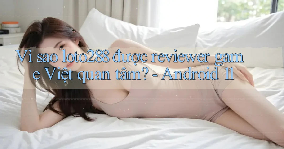 Vì sao loto288 được reviewer game Việt quan tâm   Android 11