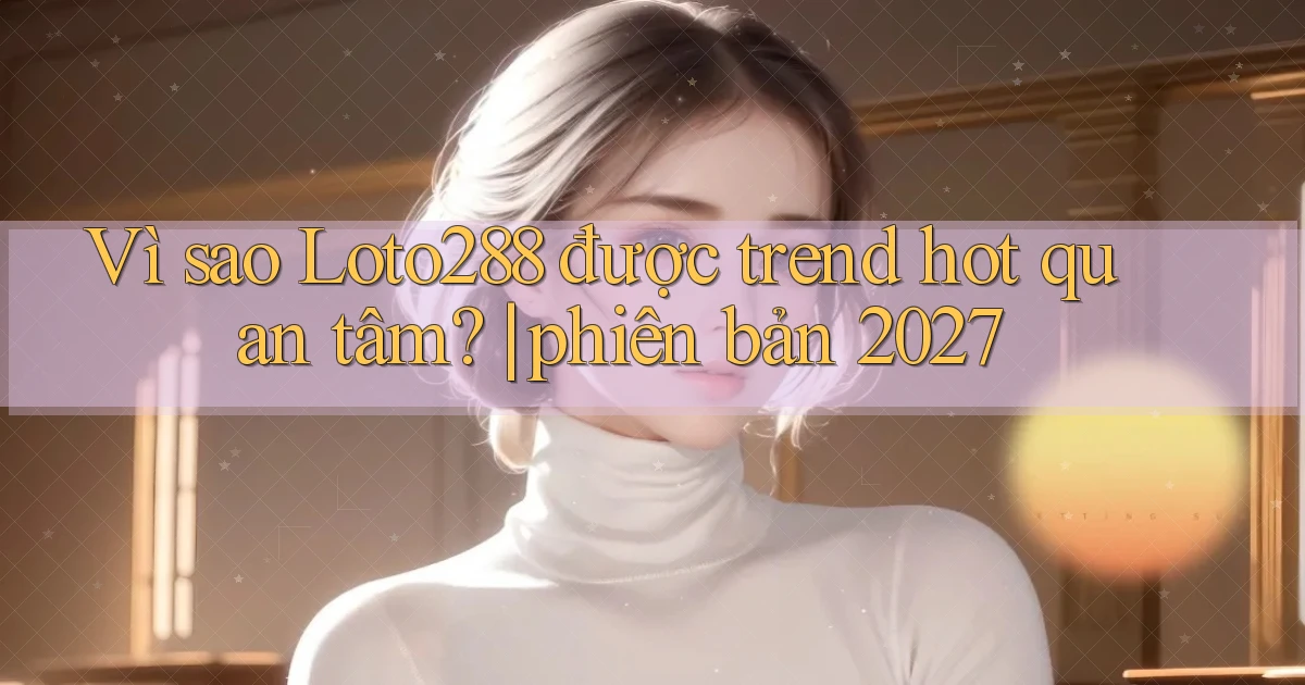 Vì sao Loto288 được trend hot quan tâm phiên bản 2027