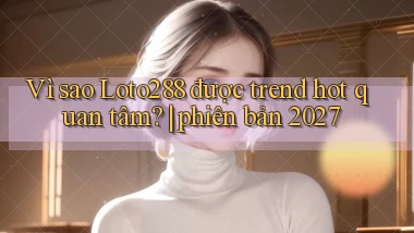 Vì sao Loto288 được trend hot quan tâm phiên bản 2027