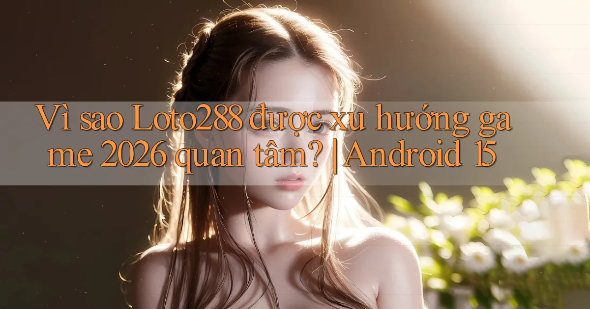 Vì sao Loto288 được xu hướng game 2026 quan tâm Android 15