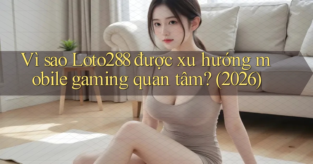 Vì sao Loto288 được xu hướng mobile gaming quan tâm (2026)