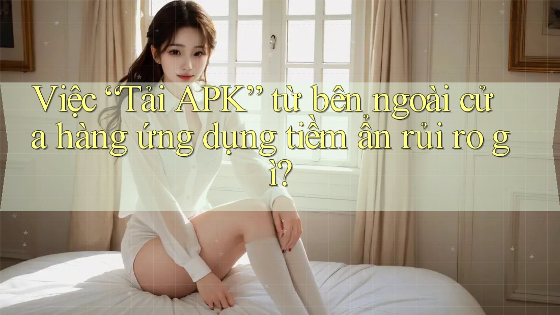 Việc “Tải APK” từ bên ngoài cửa hàng ứng dụng tiềm ẩn rủi ro gì? Việc “Tải APK” từ bên ngoài cửa hàng ứng dụng tiềm ẩn rủi ro gì?