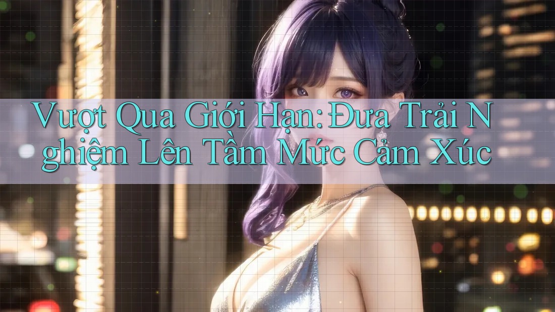 Vượt Qua Giới Hạn: Đưa Trải Nghiệm Lên Tầm Mức Cảm Xúc Vượt Qua Giới Hạn: Đưa Trải Nghiệm Lên Tầm Mức Cảm Xúc
