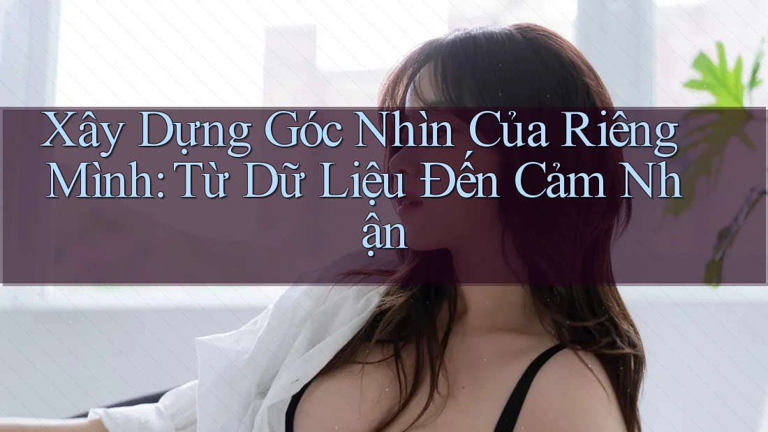 Xây Dựng Góc Nhìn Của Riêng Mình: Từ Dữ Liệu Đến Cảm Nhận Xây Dựng Góc Nhìn Của Riêng Mình: Từ Dữ Liệu Đến Cảm Nhận