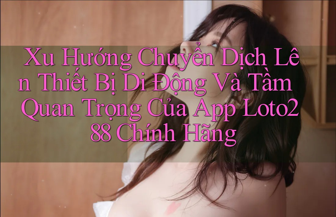 Xu Hướng Chuyển Dịch Lên Thiết Bị Di Động Và Tầm Quan Trọng Của App Loto288 Chính Hãng Xu Hướng Chuyển Dịch Lên Thiết Bị Di Động Và Tầm Quan Trọng Của App Loto288 Chính Hãng