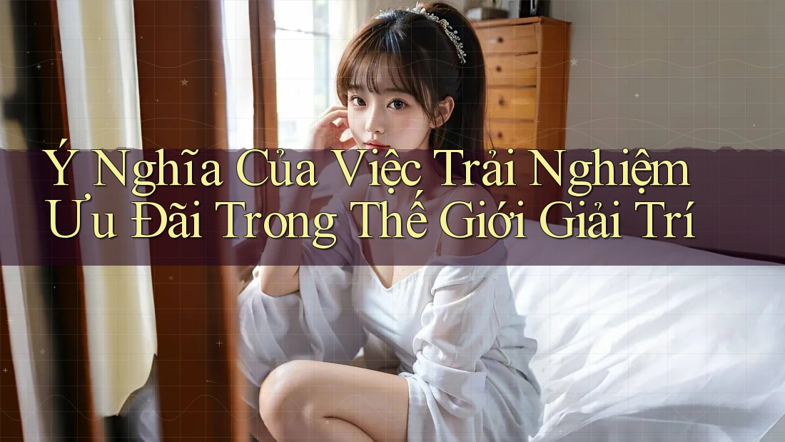 Ý Nghĩa Của Việc Trải Nghiệm Ưu Đãi Trong Thế Giới Giải Trí